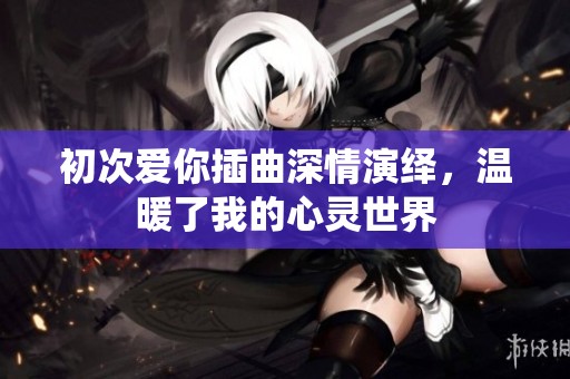 初次爱你插曲深情演绎，温暖了我的心灵世界