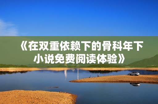 《在双重依赖下的骨科年下小说免费阅读体验》
