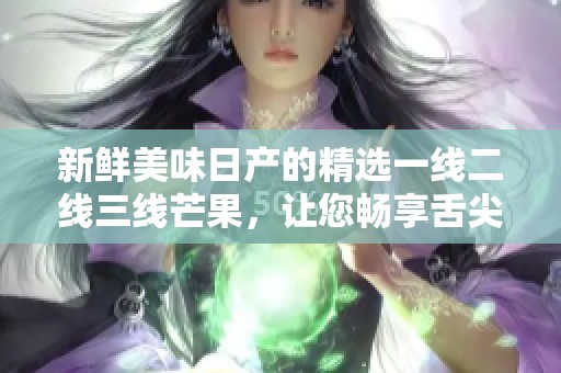 新鲜美味日产的精选一线二线三线芒果，让您畅享舌尖盛宴