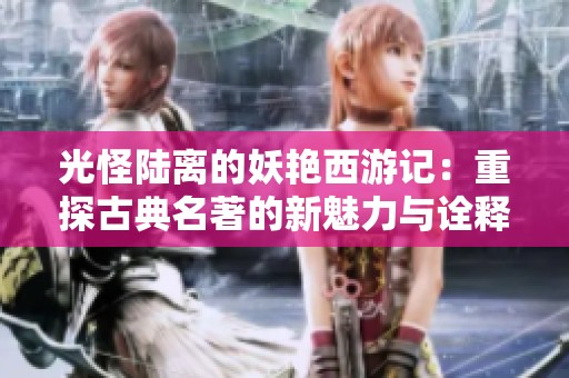 光怪陆离的妖艳西游记：重探古典名著的新魅力与诠释