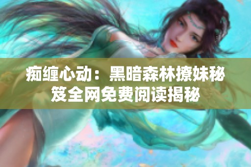 痴缠心动：黑暗森林撩妹秘笈全网免费阅读揭秘