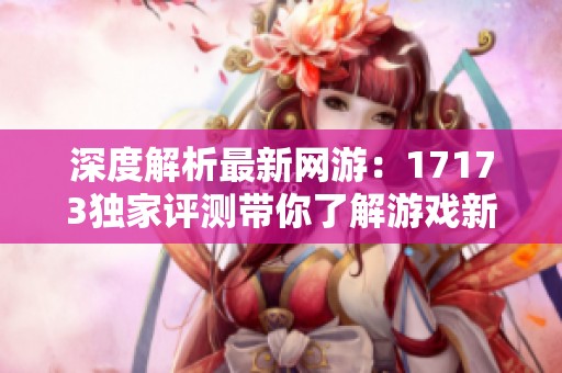 深度解析最新网游：17173独家评测带你了解游戏新动向