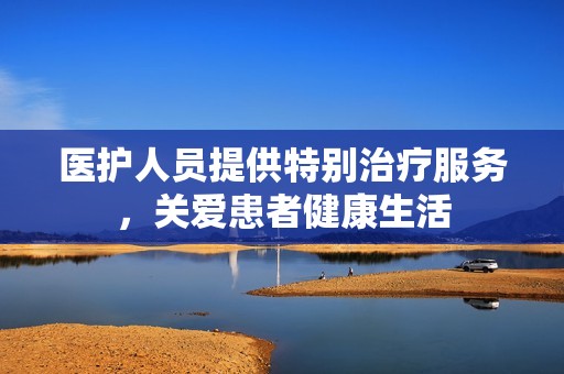 医护人员提供特别治疗服务，关爱患者健康生活
