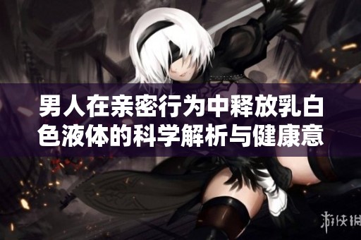 男人在亲密行为中释放乳白色液体的科学解析与健康意义