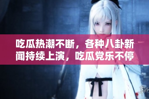 吃瓜热潮不断，各种八卦新闻持续上演，吃瓜党乐不停