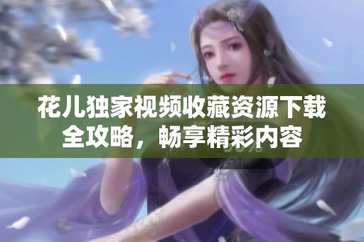 花儿独家视频收藏资源下载全攻略，畅享精彩内容