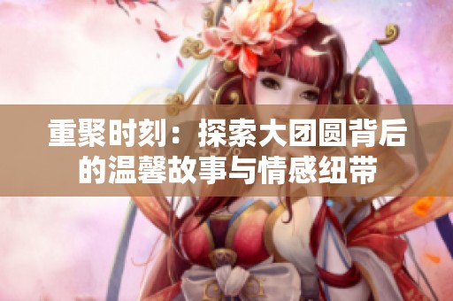 重聚时刻：探索大团圆背后的温馨故事与情感纽带