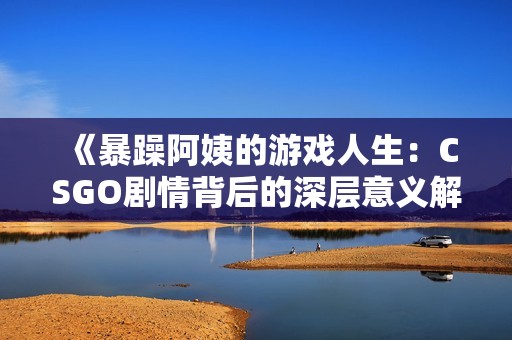 《暴躁阿姨的游戏人生：CSGO剧情背后的深层意义解析》