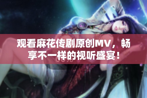 观看麻花传剧原创MV，畅享不一样的视听盛宴！