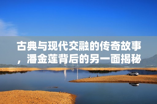 古典与现代交融的传奇故事，潘金莲背后的另一面揭秘