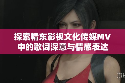 探索精东影视文化传媒MV中的歌词深意与情感表达