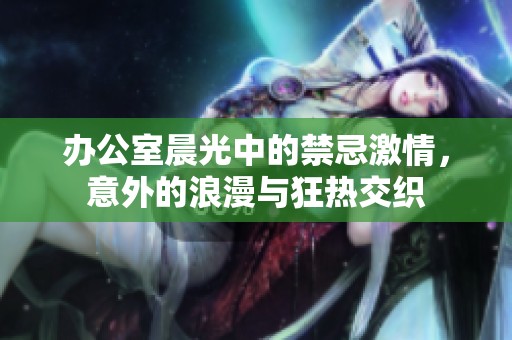 办公室晨光中的禁忌激情，意外的浪漫与狂热交织