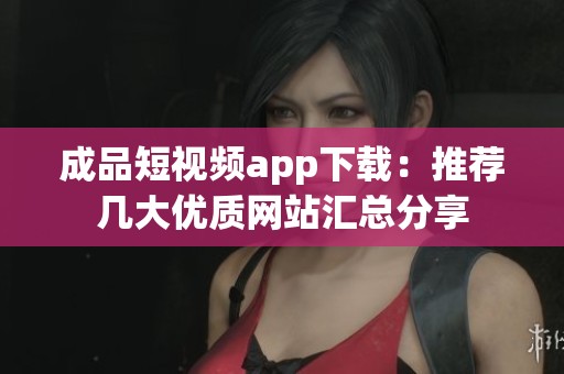 成品短视频app下载：推荐几大优质网站汇总分享