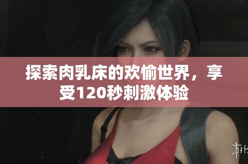 探索肉乳床的欢愉世界，享受120秒刺激体验