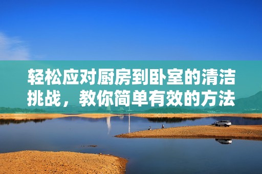 轻松应对厨房到卧室的清洁挑战，教你简单有效的方法