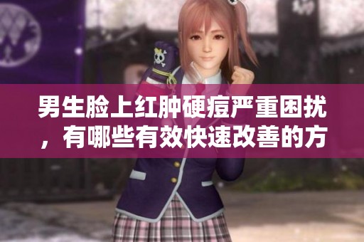 男生脸上红肿硬痘严重困扰，有哪些有效快速改善的方法？