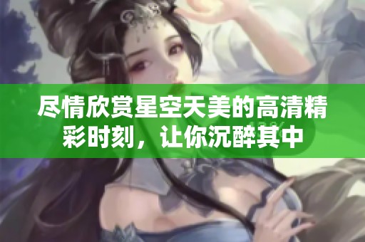 尽情欣赏星空天美的高清精彩时刻，让你沉醉其中