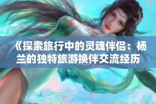 《探索旅行中的灵魂伴侣：杨兰的独特旅游换伴交流经历》