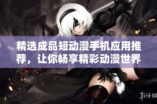 精选成品短动漫手机应用推荐，让你畅享精彩动漫世界
