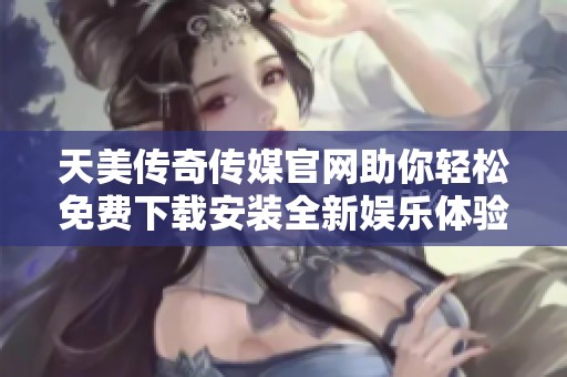 天美传奇传媒官网助你轻松免费下载安装全新娱乐体验
