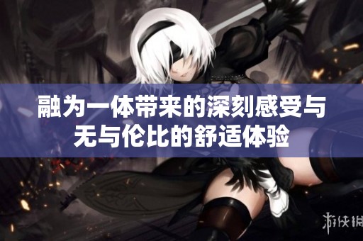 融为一体带来的深刻感受与无与伦比的舒适体验