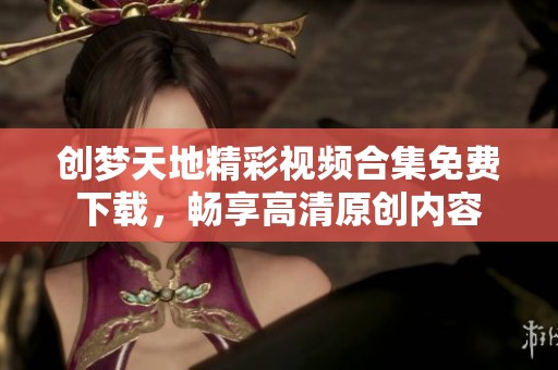 创梦天地精彩视频合集免费下载，畅享高清原创内容
