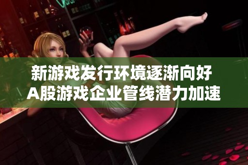 新游戏发行环境逐渐向好 A股游戏企业管线潜力加速释放