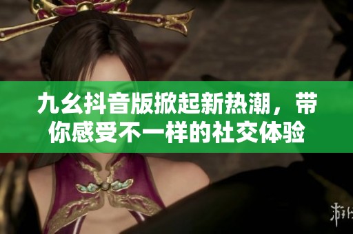 九幺抖音版掀起新热潮，带你感受不一样的社交体验