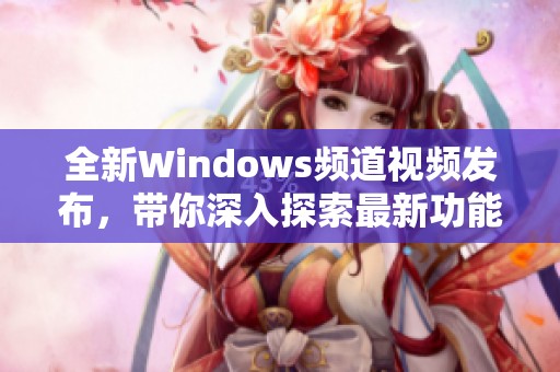 全新Windows频道视频发布，带你深入探索最新功能和技巧
