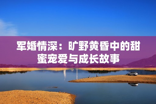 军婚情深：旷野黄昏中的甜蜜宠爱与成长故事