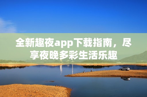 全新趣夜app下载指南，尽享夜晚多彩生活乐趣