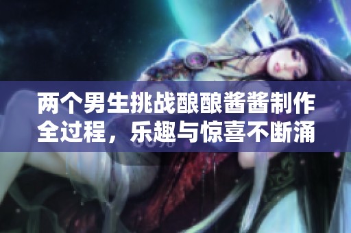 两个男生挑战酿酿酱酱制作全过程，乐趣与惊喜不断涌现