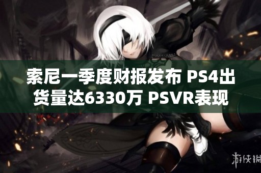 索尼一季度财报发布 PS4出货量达6330万 PSVR表现亮眼