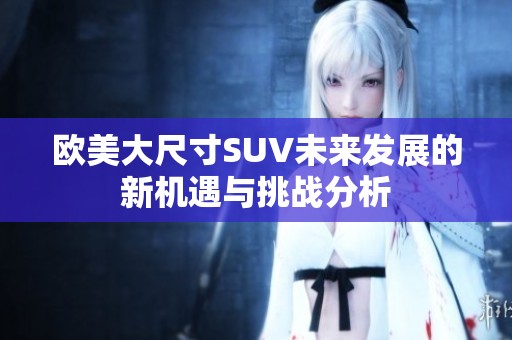 欧美大尺寸SUV未来发展的新机遇与挑战分析