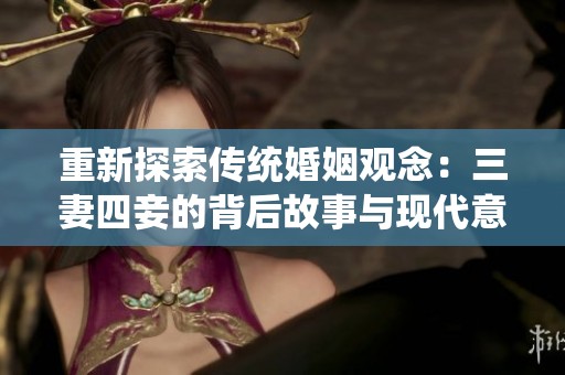 重新探索传统婚姻观念：三妻四妾的背后故事与现代意义