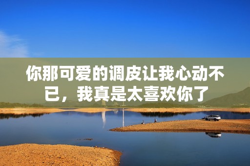 你那可爱的调皮让我心动不已，我真是太喜欢你了