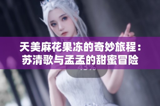 天美麻花果冻的奇妙旅程：苏清歌与孟孟的甜蜜冒险