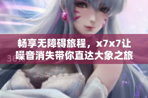 畅享无障碍旅程，x7x7让噪音消失带你直达大象之旅