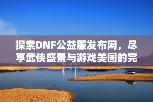 探索DNF公益服发布网，尽享武侠盛景与游戏美图的完美结合
