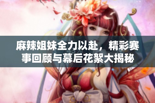 麻辣姐妹全力以赴，精彩赛事回顾与幕后花絮大揭秘
