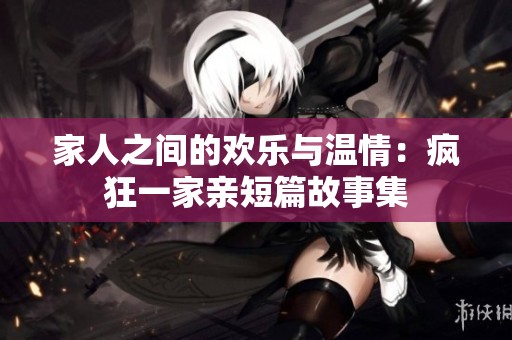 家人之间的欢乐与温情：疯狂一家亲短篇故事集