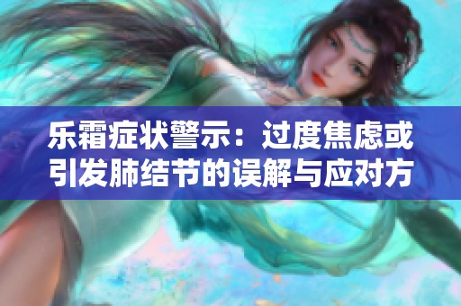 乐霜症状警示：过度焦虑或引发肺结节的误解与应对方法