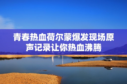 青春热血荷尔蒙爆发现场原声记录让你热血沸腾