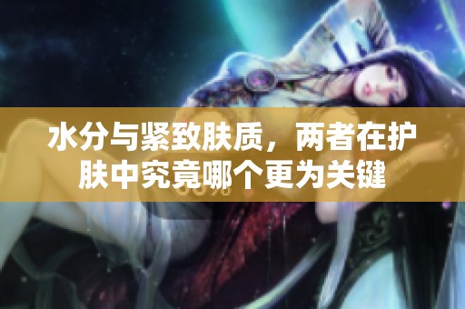 水分与紧致肤质，两者在护肤中究竟哪个更为关键