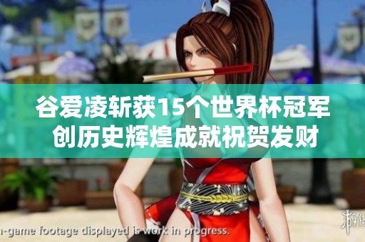 谷爱凌斩获15个世界杯冠军 创历史辉煌成就祝贺发财
