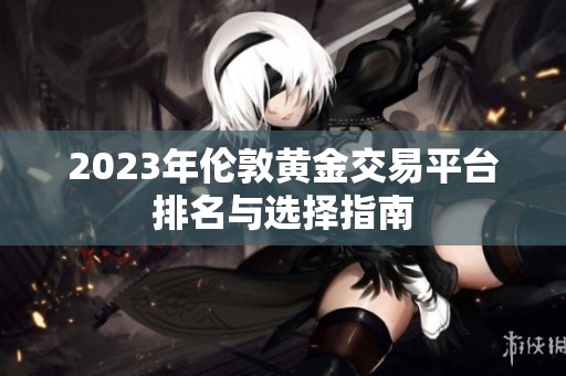 2023年伦敦黄金交易平台排名与选择指南