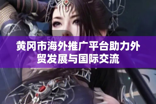 黄冈市海外推广平台助力外贸发展与国际交流