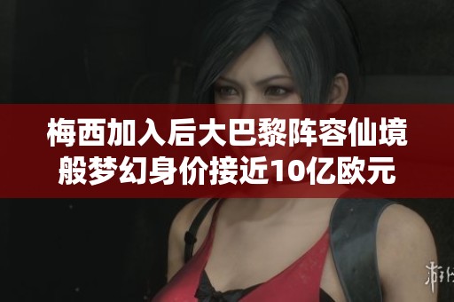 梅西加入后大巴黎阵容仙境般梦幻身价接近10亿欧元仅次曼城
