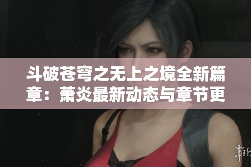 斗破苍穹之无上之境全新篇章：萧炎最新动态与章节更新一览