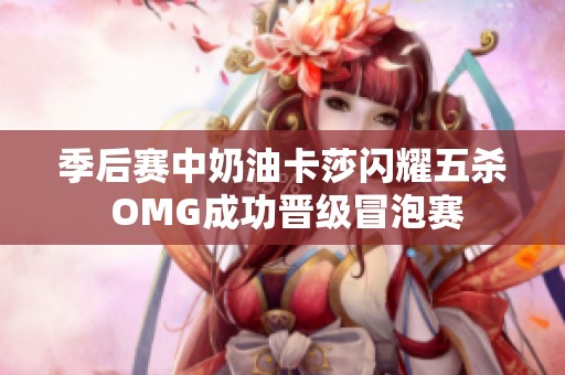 季后赛中奶油卡莎闪耀五杀 OMG成功晋级冒泡赛